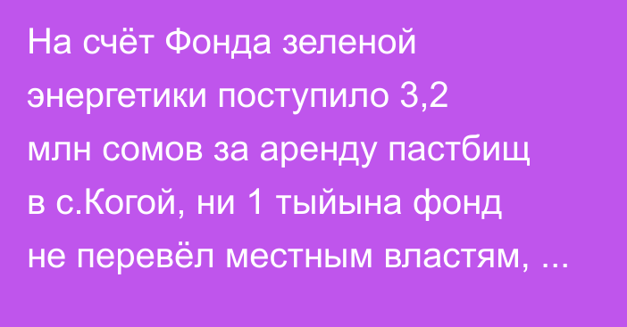 На счёт Фонда зеленой энергетики поступило 3,2 млн сомов за аренду пастбищ в с.Когой, ни 1 тыйына фонд не перевёл местным властям, - депутат