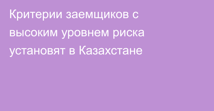 Критерии заемщиков с высоким уровнем риска установят в Казахстане