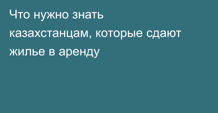 Что нужно знать казахстанцам, которые сдают жилье в аренду