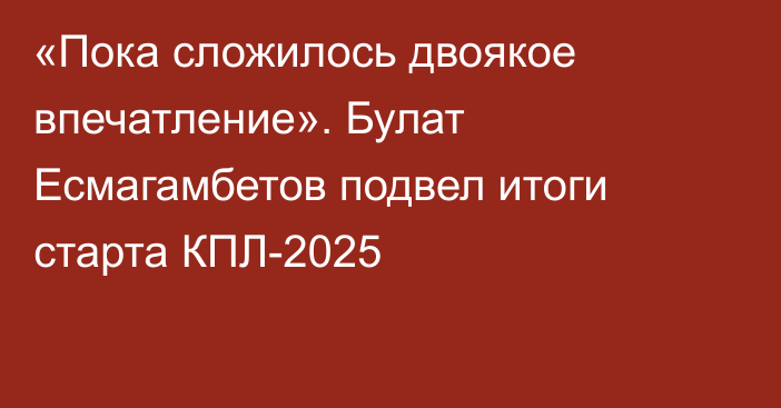 «Пока сложилось двоякое впечатление». Булат Есмагамбетов подвел итоги старта КПЛ-2025