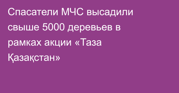 Спасатели МЧС высадили свыше 5000 деревьев в рамках акции «Таза Қазақстан»