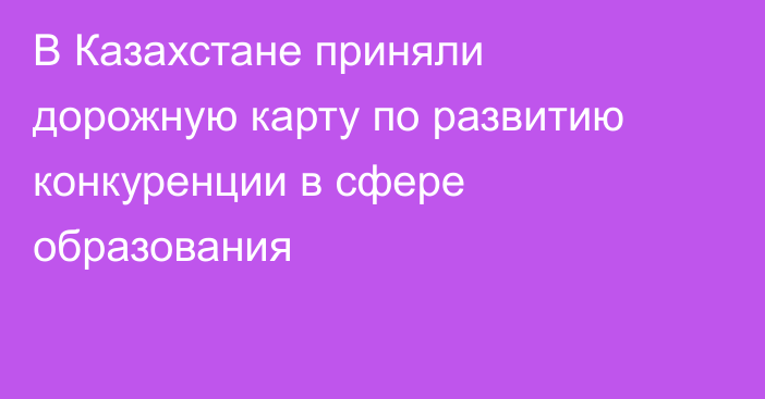 В Казахстане приняли дорожную карту по развитию конкуренции в сфере образования