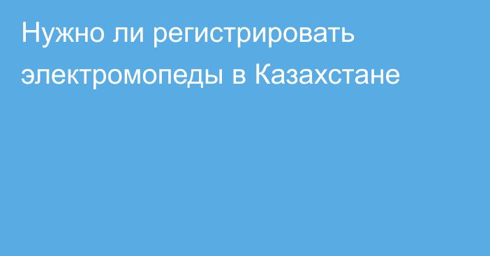 Нужно ли регистрировать электромопеды в Казахстане