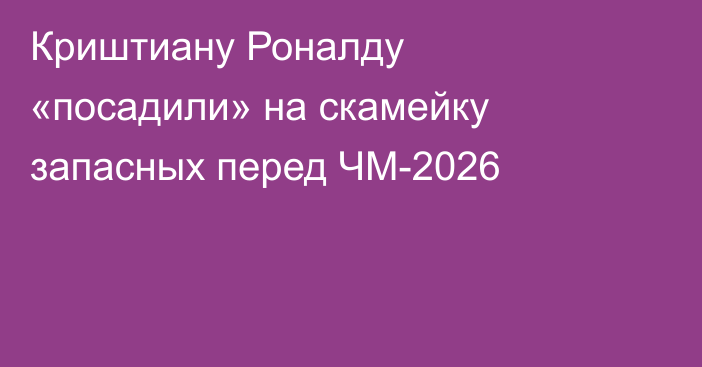 Криштиану Роналду «посадили» на скамейку запасных перед ЧМ-2026
