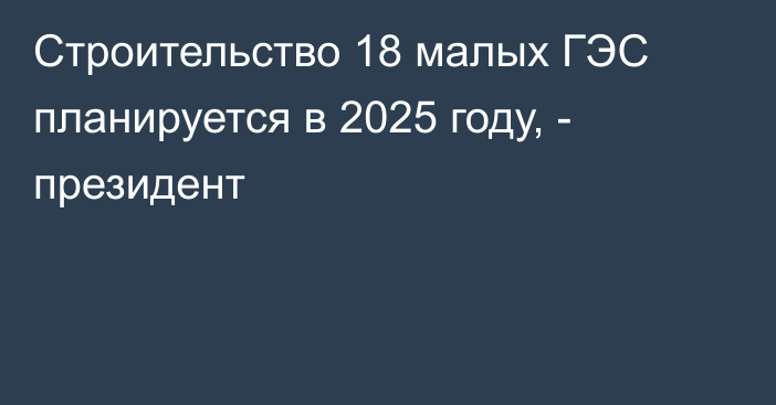Строительство 18 малых ГЭС планируется в 2025 году, - президент
