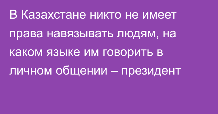 В Казахстане никто не имеет права навязывать людям, на каком языке им говорить в личном общении – президент