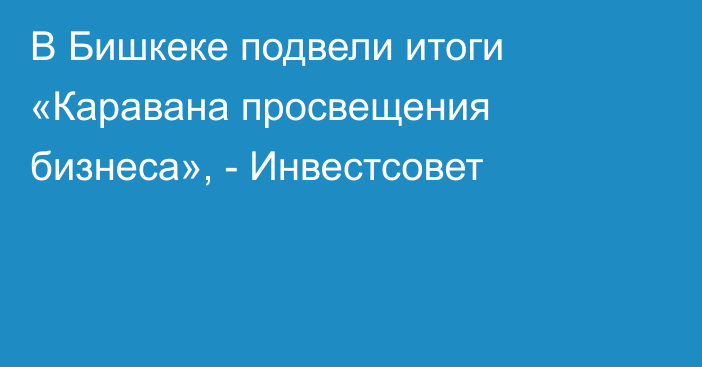 В Бишкеке подвели итоги «Каравана просвещения бизнеса», - Инвестсовет 