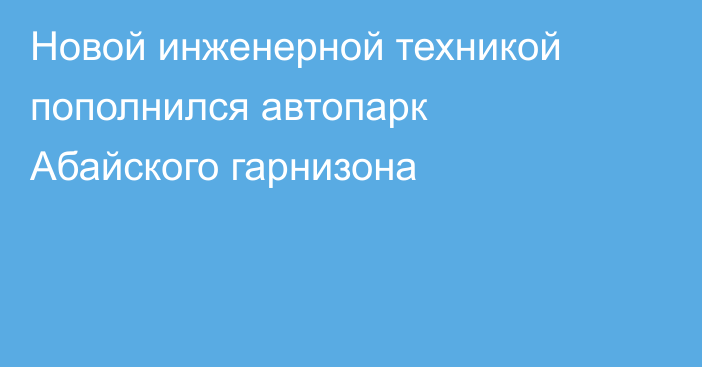 Новой инженерной техникой пополнился автопарк Абайского гарнизона
