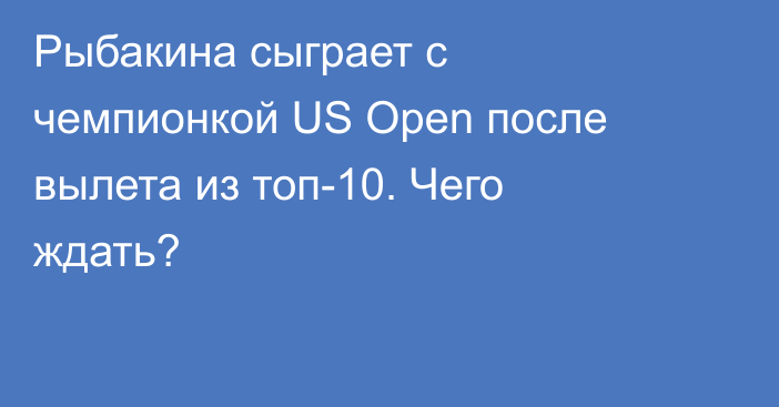 Рыбакина сыграет с чемпионкой US Open после вылета из топ-10. Чего ждать?
