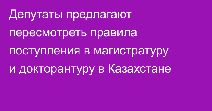 Депутаты предлагают пересмотреть правила поступления в магистратуру и докторантуру в Казахстане