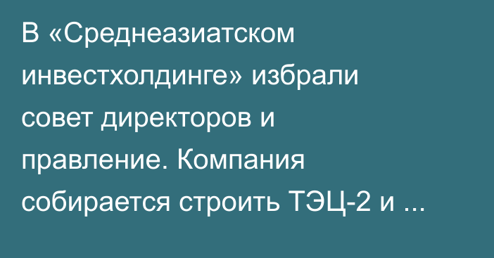 В «Среднеазиатском инвестхолдинге» избрали совет директоров и правление. Компания собирается строить ТЭЦ-2 и Казарманский каскад ГЭС