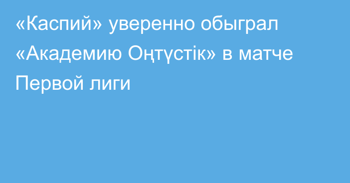 «Каспий» уверенно обыграл «Академию Оңтүстік» в матче Первой лиги