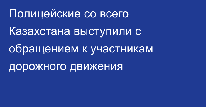 Полицейские со всего Казахстана выступили с обращением к участникам дорожного движения