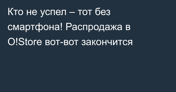 Кто не успел – тот без смартфона! Распродажа в O!Store вот-вот закончится