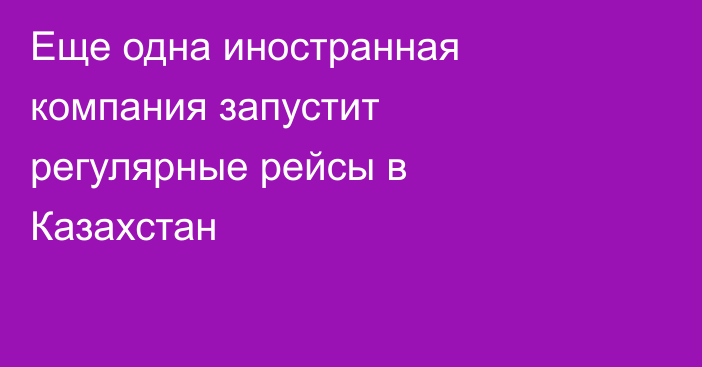 Еще одна иностранная компания запустит регулярные рейсы в Казахстан