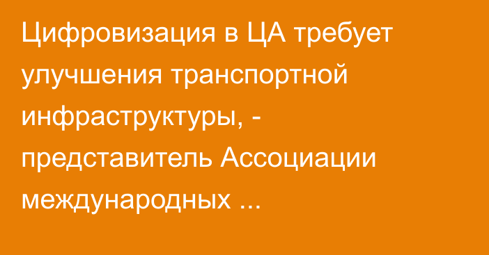 Цифровизация в ЦА требует улучшения транспортной инфраструктуры, - представитель Ассоциации международных автоперевозчиков РУз
