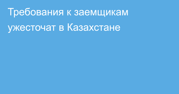 Требования к заемщикам ужесточат в Казахстане