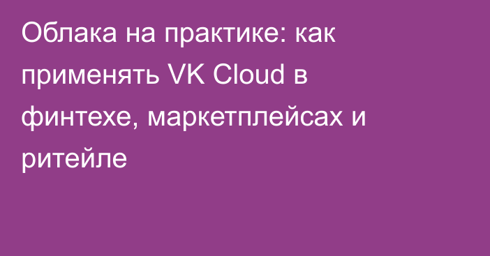 Облака на практике: как применять VK Cloud в финтехе, маркетплейсах и ритейле