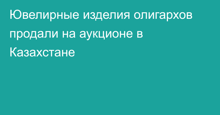 Ювелирные изделия олигархов продали на аукционе в Казахстане