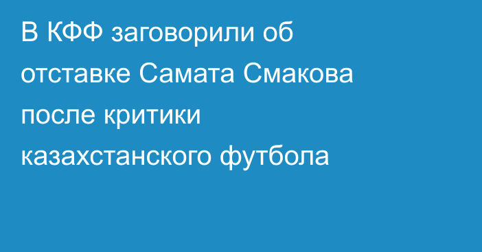 В КФФ заговорили об отставке Самата Смакова после критики казахстанского футбола