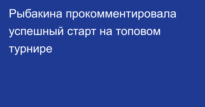 Рыбакина прокомментировала успешный старт на топовом турнире