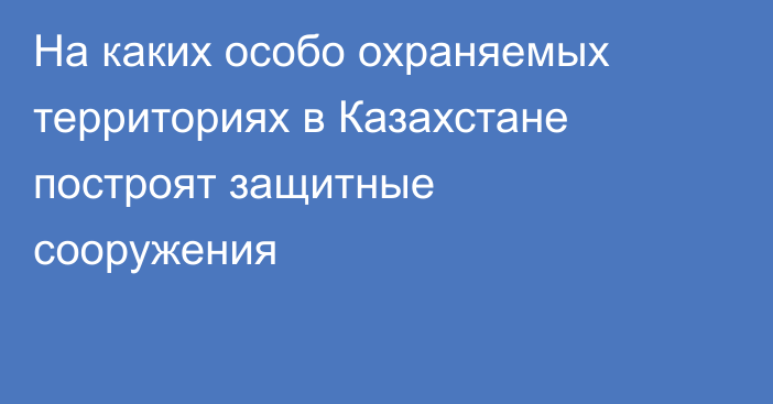 На каких особо охраняемых территориях в Казахстане построят защитные сооружения