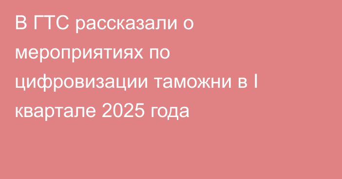В ГТС рассказали о мероприятиях по цифровизации таможни в I квартале 2025 года