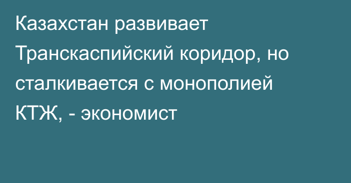 Казахстан развивает Транскаспийский коридор, но сталкивается с монополией КТЖ, - экономист
