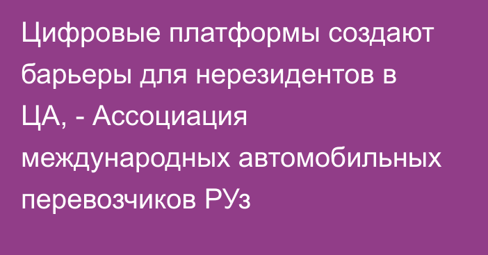 Цифровые платформы создают барьеры для нерезидентов в ЦА, - Ассоциация международных автомобильных перевозчиков РУз