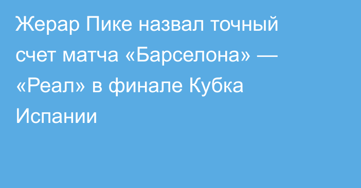 Жерар Пике назвал точный счет матча «Барселона» — «Реал» в финале Кубка Испании