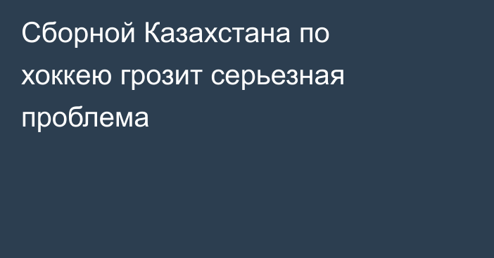 Сборной Казахстана по хоккею грозит серьезная проблема