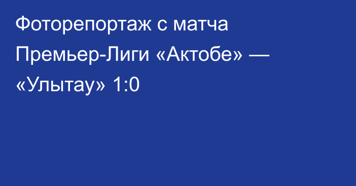 Фоторепортаж с матча Премьер-Лиги «Актобе» — «Улытау» 1:0