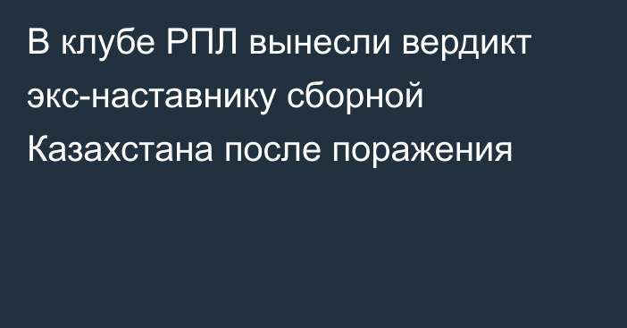 В клубе РПЛ вынесли вердикт экс-наставнику сборной Казахстана после поражения