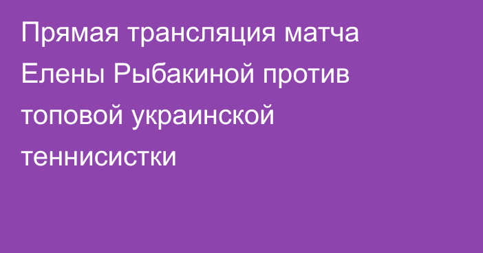 Прямая трансляция матча Елены Рыбакиной против топовой украинской теннисистки