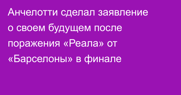 Анчелотти сделал заявление о своем будущем после поражения «Реала» от «Барселоны» в финале