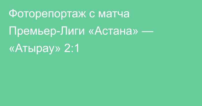 Фоторепортаж с матча Премьер-Лиги «Астана» — «Атырау» 2:1