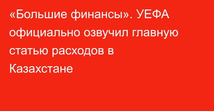 «Большие финансы». УЕФА официально озвучил главную статью расходов в Казахстане