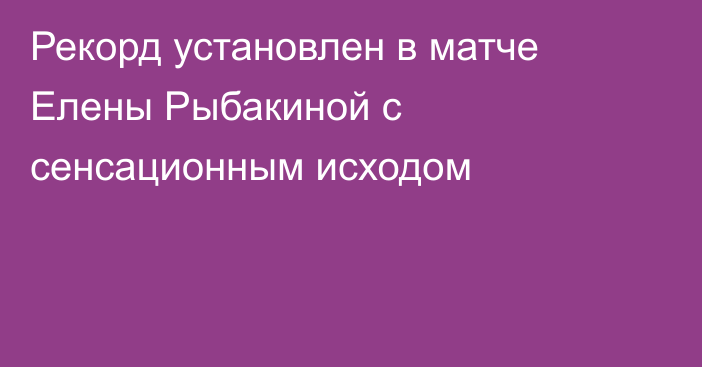 Рекорд установлен в матче Елены Рыбакиной с сенсационным исходом