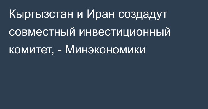 Кыргызстан и Иран создадут совместный инвестиционный комитет, - Минэкономики