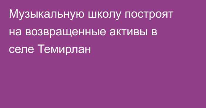Музыкальную школу построят на возвращенные активы в селе Темирлан