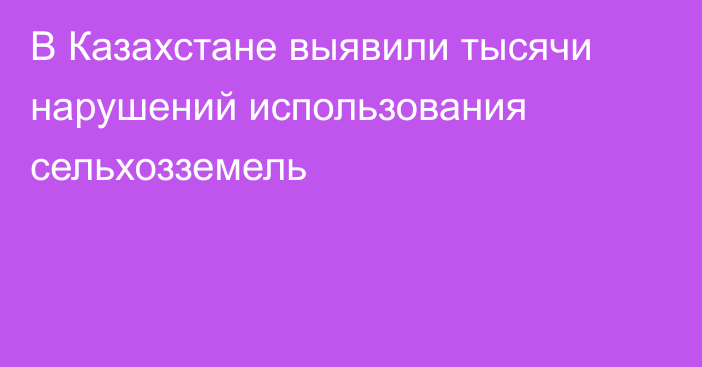 В Казахстане выявили тысячи нарушений использования сельхозземель
