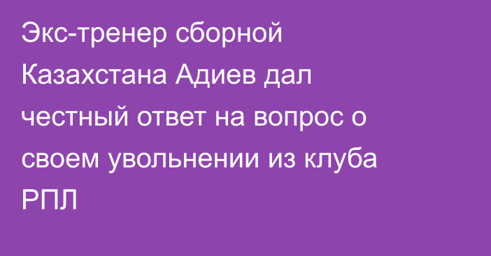 Экс-тренер сборной Казахстана Адиев дал честный ответ на вопрос о своем увольнении из клуба РПЛ