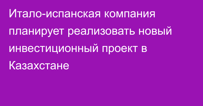 Итало-испанская компания планирует реализовать новый инвестиционный проект в Казахстане