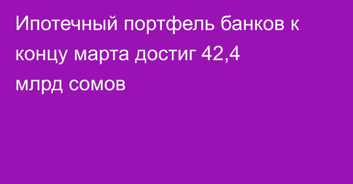 Ипотечный портфель банков к концу марта достиг 42,4 млрд сомов