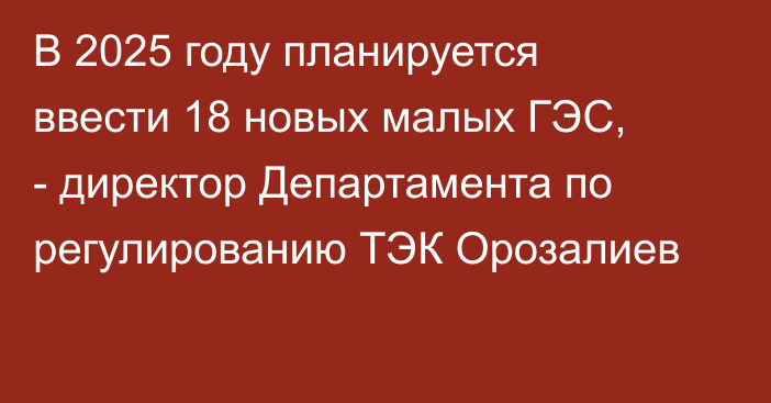 В 2025 году планируется ввести 18 новых малых ГЭС, - директор Департамента по регулированию ТЭК Орозалиев