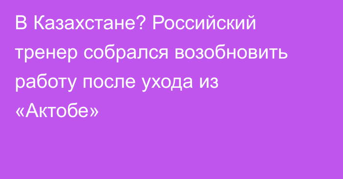 В Казахстане? Российский тренер собрался возобновить работу после ухода из «Актобе»