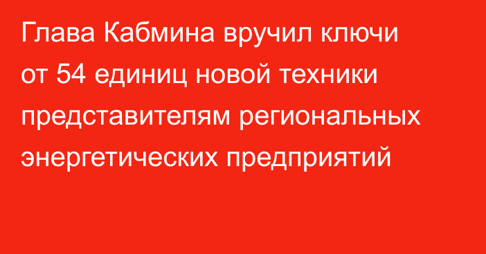 Глава Кабмина вручил ключи от 54 единиц новой техники представителям региональных энергетических предприятий