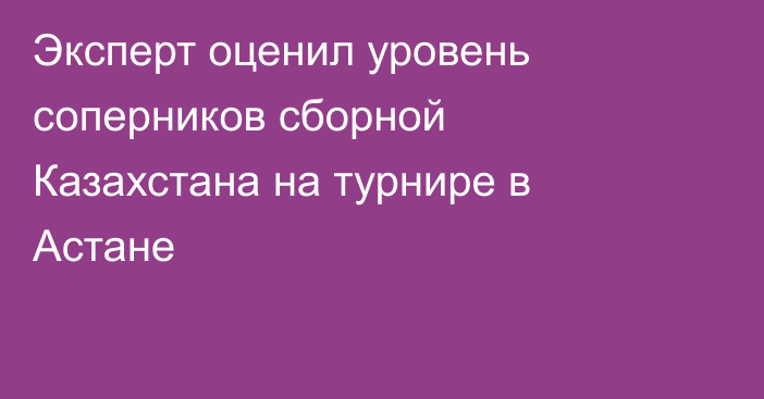 Эксперт оценил уровень соперников сборной Казахстана на турнире в Астане