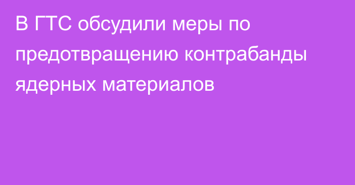 В ГТС обсудили меры по предотвращению контрабанды ядерных материалов