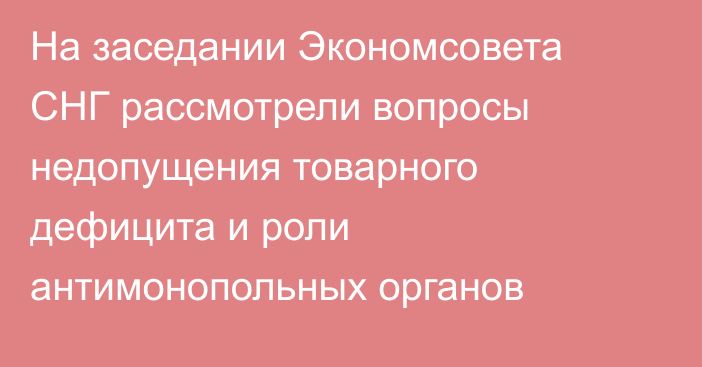 На заседании Экономсовета СНГ рассмотрели вопросы недопущения товарного дефицита и роли антимонопольных органов